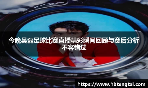 今晚吴磊足球比赛直播精彩瞬间回顾与赛后分析不容错过